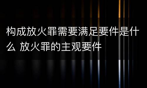构成放火罪需要满足要件是什么 放火罪的主观要件