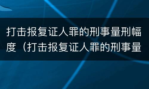 打击报复证人罪的刑事量刑幅度（打击报复证人罪的刑事量刑幅度有多大）