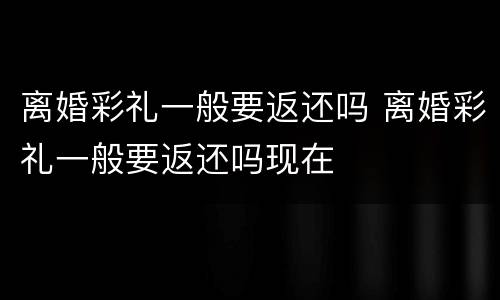 离婚彩礼一般要返还吗 离婚彩礼一般要返还吗现在
