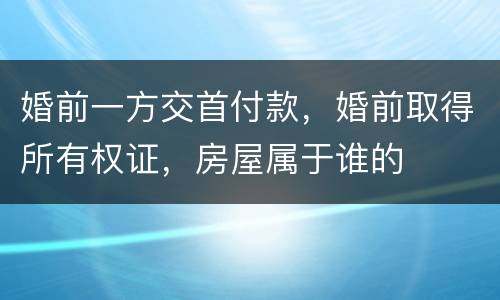 婚前一方交首付款，婚前取得所有权证，房屋属于谁的