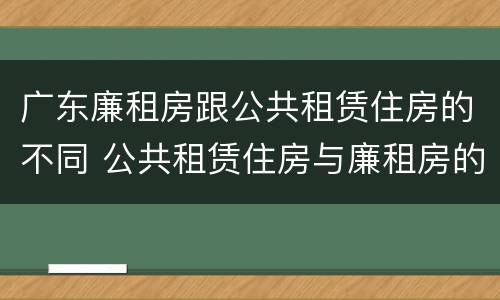 广东廉租房跟公共租赁住房的不同 公共租赁住房与廉租房的区别