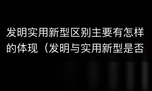 发明实用新型区别主要有怎样的体现（发明与实用新型是否具有实用性）