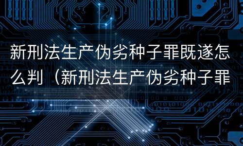 新刑法生产伪劣种子罪既遂怎么判（新刑法生产伪劣种子罪既遂怎么判刑）