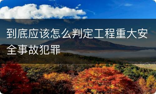 到底应该怎么判定工程重大安全事故犯罪