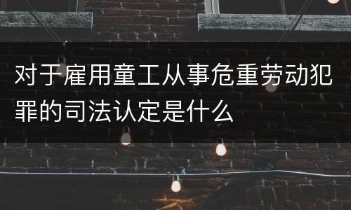 对于雇用童工从事危重劳动犯罪的司法认定是什么