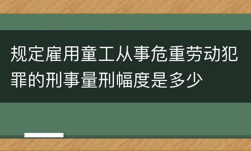 规定雇用童工从事危重劳动犯罪的刑事量刑幅度是多少
