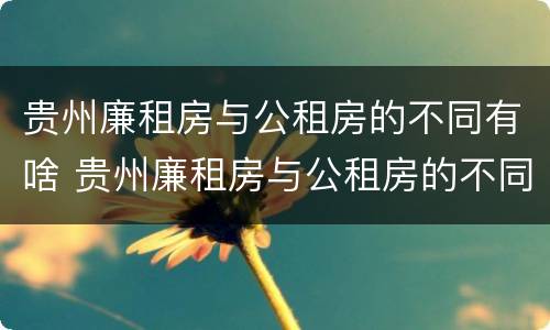 贵州廉租房与公租房的不同有啥 贵州廉租房与公租房的不同有啥区别