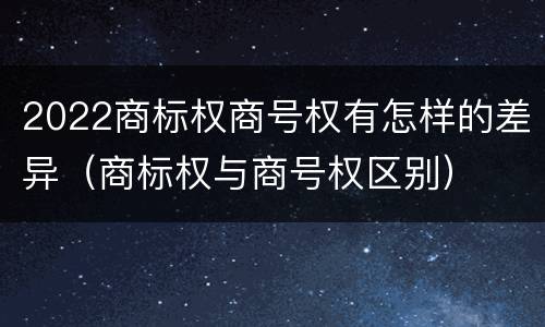 2022商标权商号权有怎样的差异（商标权与商号权区别）