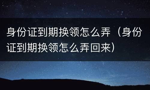 身份证到期换领怎么弄（身份证到期换领怎么弄回来）