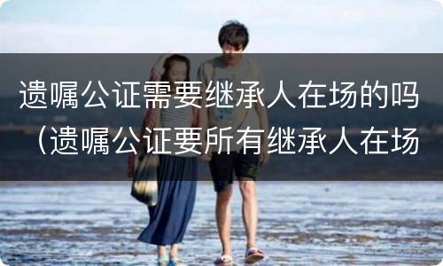 遗嘱公证需要继承人在场的吗（遗嘱公证要所有继承人在场吗）
