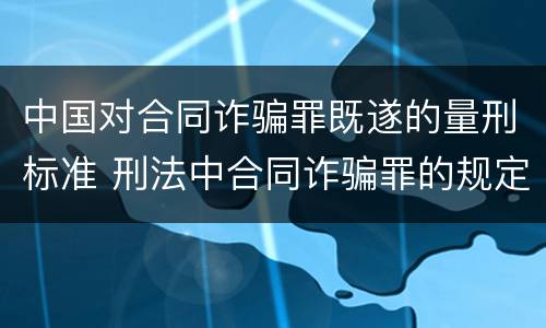 中国对合同诈骗罪既遂的量刑标准 刑法中合同诈骗罪的规定