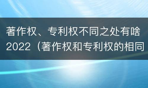 著作权、专利权不同之处有啥2022（著作权和专利权的相同）