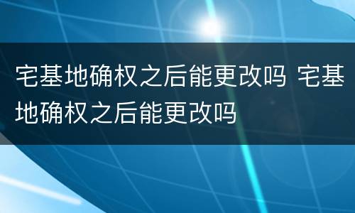 宅基地确权之后能更改吗 宅基地确权之后能更改吗