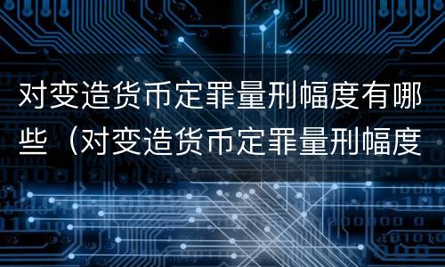 对变造货币定罪量刑幅度有哪些（对变造货币定罪量刑幅度有哪些影响）