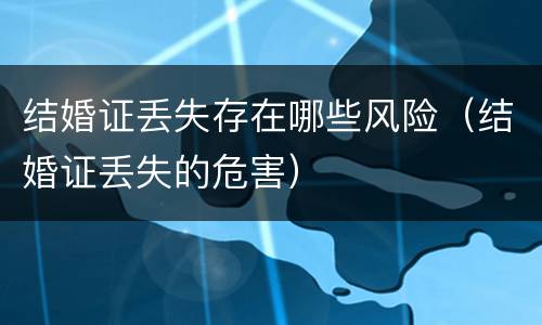 结婚证丢失存在哪些风险（结婚证丢失的危害）
