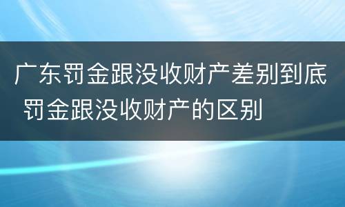广东罚金跟没收财产差别到底 罚金跟没收财产的区别