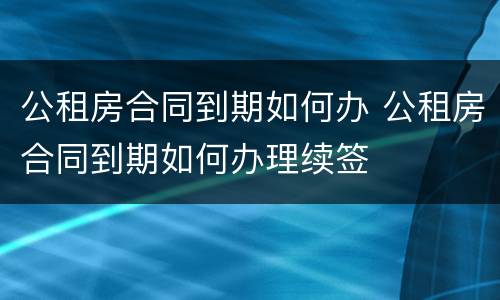 公租房合同到期如何办 公租房合同到期如何办理续签