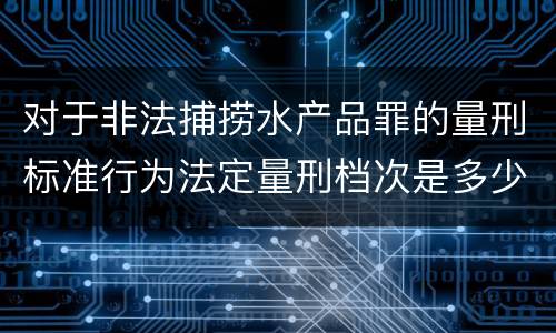 对于非法捕捞水产品罪的量刑标准行为法定量刑档次是多少
