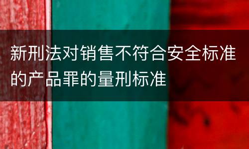 新刑法对销售不符合安全标准的产品罪的量刑标准