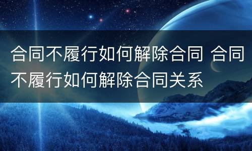 合同不履行如何解除合同 合同不履行如何解除合同关系