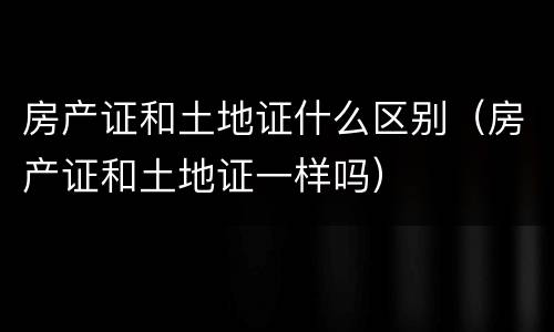 房产证和土地证什么区别（房产证和土地证一样吗）