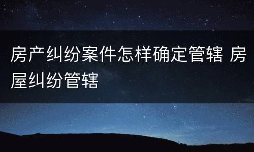 房产纠纷案件怎样确定管辖 房屋纠纷管辖