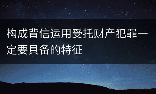 构成背信运用受托财产犯罪一定要具备的特征