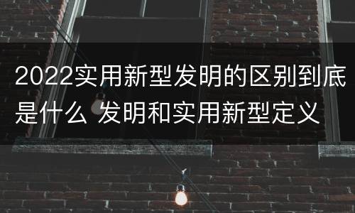 2022实用新型发明的区别到底是什么 发明和实用新型定义