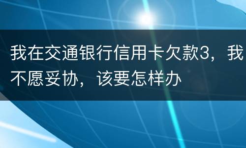 我在交通银行信用卡欠款3，我不愿妥协，该要怎样办