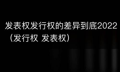 发表权发行权的差异到底2022（发行权 发表权）