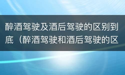 醉酒驾驶及酒后驾驶的区别到底（醉酒驾驶和酒后驾驶的区别）