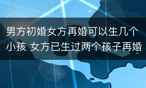 男方初婚女方再婚可以生几个小孩 女方已生过两个孩子再婚男方初婚