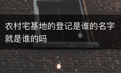 农村宅基地的登记是谁的名字就是谁的吗