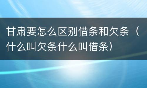 甘肃要怎么区别借条和欠条（什么叫欠条什么叫借条）