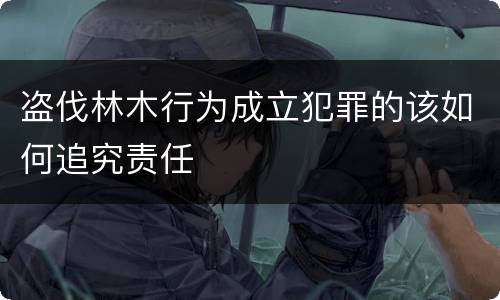 盗伐林木行为成立犯罪的该如何追究责任