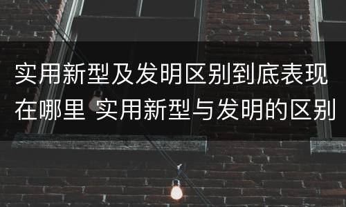实用新型及发明区别到底表现在哪里 实用新型与发明的区别