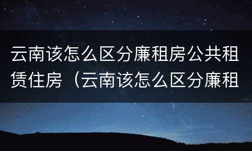 云南该怎么区分廉租房公共租赁住房（云南该怎么区分廉租房公共租赁住房和住宅）