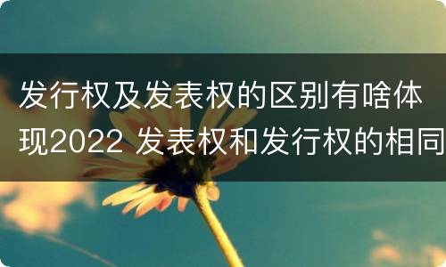 发行权及发表权的区别有啥体现2022 发表权和发行权的相同点