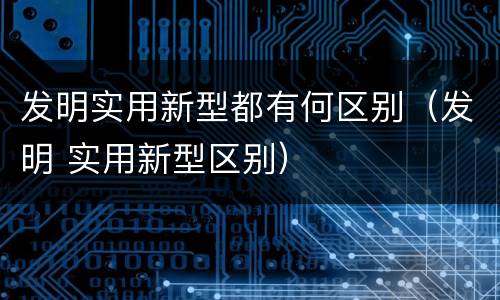 发明实用新型都有何区别（发明 实用新型区别）