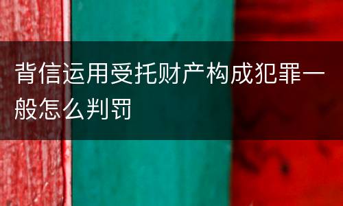 背信运用受托财产构成犯罪一般怎么判罚