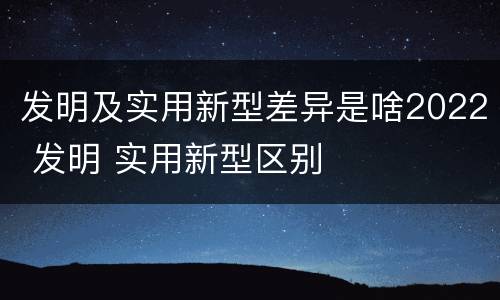 发明及实用新型差异是啥2022 发明 实用新型区别