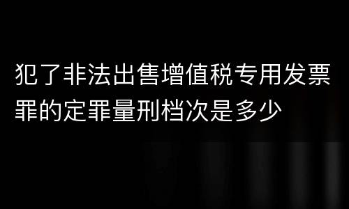 犯了非法出售增值税专用发票罪的定罪量刑档次是多少