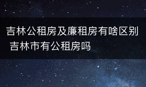 吉林公租房及廉租房有啥区别 吉林市有公租房吗