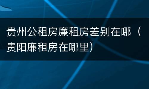 贵州公租房廉租房差别在哪（贵阳廉租房在哪里）
