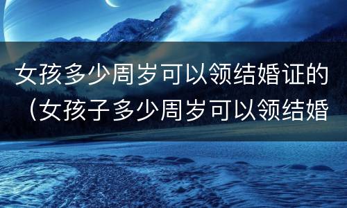 女孩多少周岁可以领结婚证的（女孩子多少周岁可以领结婚证）