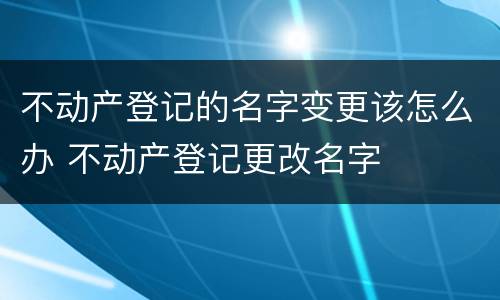 不动产登记的名字变更该怎么办 不动产登记更改名字