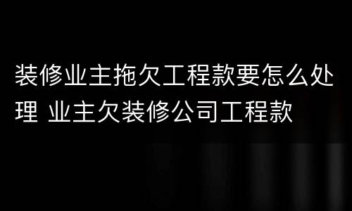 装修业主拖欠工程款要怎么处理 业主欠装修公司工程款