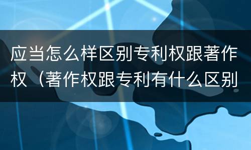 应当怎么样区别专利权跟著作权（著作权跟专利有什么区别）