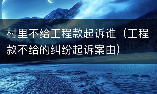 村里不给工程款起诉谁（工程款不给的纠纷起诉案由）