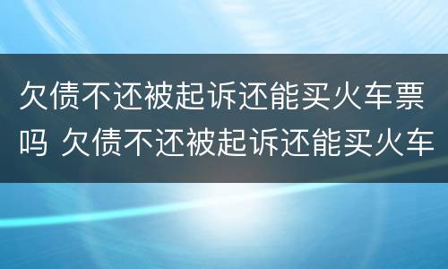 欠债不还被起诉还能买火车票吗 欠债不还被起诉还能买火车票吗现在